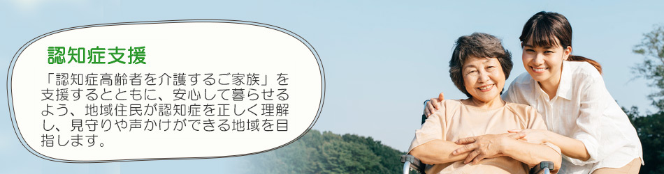 認知症支援 「認知症高齢者を介護するご家族」を支援するとともに、安心して暮らせるよう、地域住民が認知症を正しく理解し、見守りや声かけができる地域を目指します。