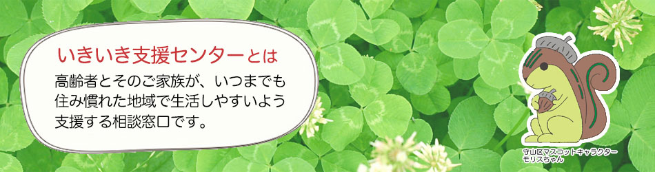 いきいき支援センターとは 高齢者とそのご家族が、いつまでも住み慣れた地域で生活しやすいよう支援する相談窓口です。 守山区マスコットキャラクター モリスちゃん